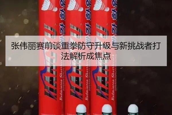 张伟丽赛前谈重拳防守升级与新挑战者打法解析成焦点